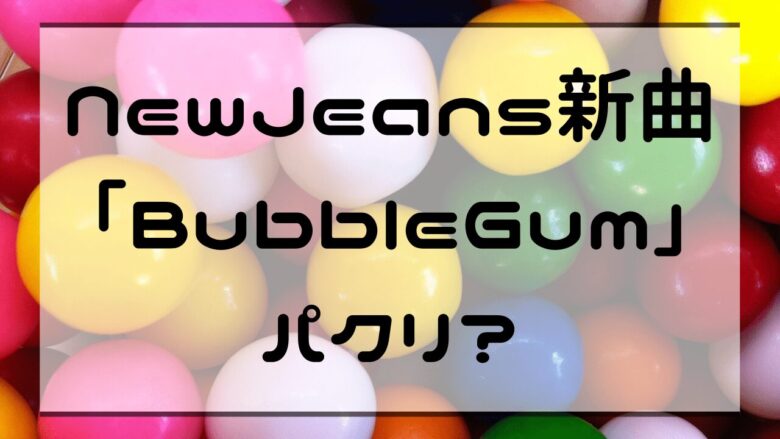 NewJeans新曲「BubbleGum」パクリ？